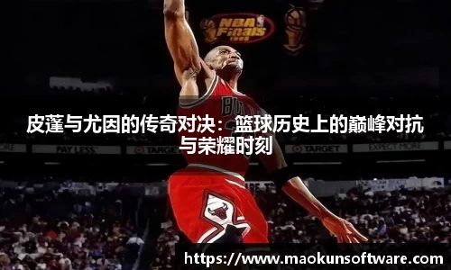 皮蓬与尤因的传奇对决：篮球历史上的巅峰对抗与荣耀时刻